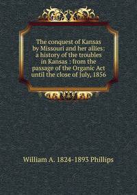 The conquest of Kansas by Missouri and her allies: a history of the troubles in Kansas : from the passage of the Organic Act until the close of July, 1856