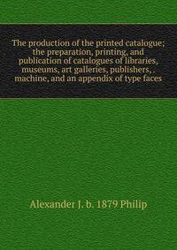 The production of the printed catalogue; the preparation, printing, and publication of catalogues of libraries, museums, art galleries, publishers, . machine, and an appendix of type faces