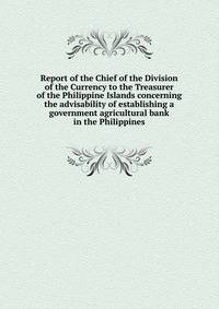 Report of the Chief of the Division of the Currency to the Treasurer of the Philippine Islands concerning the advisability of establishing a government agricultural bank in the Philippines