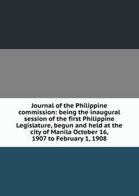 Journal of the Philippine commission: being the inaugural session of the first Philippine Legislature, begun and held at the city of Manila October 16, 1907 to February 1, 1908
