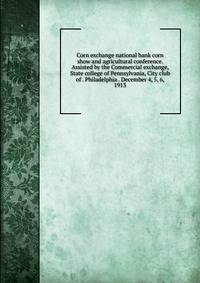 Corn exchange national bank corn show and agricultural conference. Assisted by the Commercial exchange, State college of Pennsylvania, City club of . Philadelphia . December 4, 5, 6, 1913