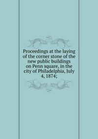 Proceedings at the laying of the corner stone of the new public buildings on Penn square, in the city of Philadelphia, July 4, 1874;