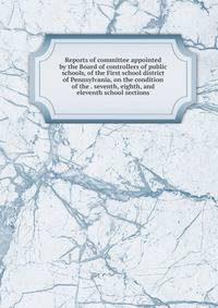 Reports of committee appointed by the Board of controllers of public schools, of the First school district of Pennsylvania, on the condition of the . seventh, eighth, and eleventh school sections