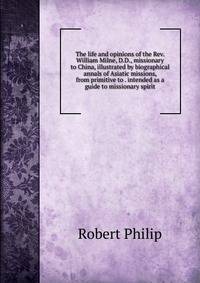 The life and opinions of the Rev. William Milne, D.D., missionary to China, illustrated by biographical annals of Asiatic missions, from primitive to . intended as a guide to missionary spirit