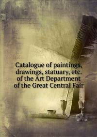 Catalogue of paintings, drawings, statuary, etc. of the Art Department of the Great Central Fair