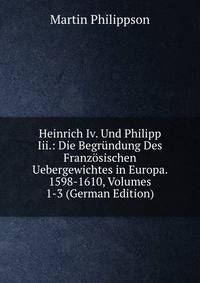 Heinrich Iv. Und Philipp Iii.: Die Begrundung Des Franzosischen Uebergewichtes in Europa. 1598-1610, Volumes 1-3 (German Edition)