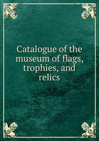 Catalogue of the museum of flags, trophies, and relics