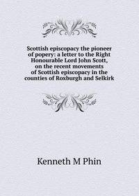 Scottish episcopacy the pioneer of popery: a letter to the Right Honourable Lord John Scott, on the recent movements of Scottish episcopacy in the counties of Roxburgh and Selkirk