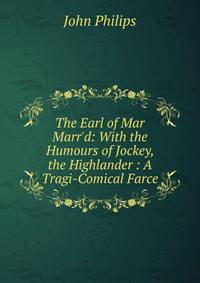 The Earl of Mar Marr'd: With the Humours of Jockey, the Highlander : A Tragi-Comical Farce