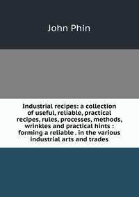 Industrial recipes: a collection of useful, reliable, practical recipes, rules, processes, methods, wrinkles and practical hints : forming a reliable . in the various industrial arts and trades
