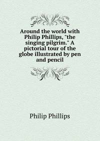 Around the world with Philip Phillips, "the singing pilgrim." A pictorial tour of the globe illustrated by pen and pencil