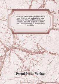 An essay on religion demonstrating that God's being and existing as a Trinity in Unity, and his attributes, are self-evident or plain reasons for . . introduced by a . dissertation on thoug