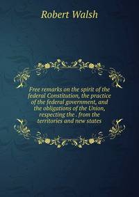 Free remarks on the spirit of the federal Constitution, the practice of the federal government, and the obligations of the Union, respecting the . from the territories and new states
