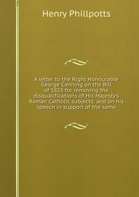 A letter to the Right Honourable George Canning on the Bill of 1825 for removing the disqualifications of His Majesty's Roman Catholic subjects: and on his speech in support of the same