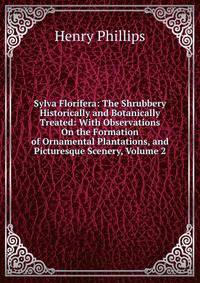 Sylva Florifera: The Shrubbery Historically and Botanically Treated: With Observations On the Formation of Ornamental Plantations, and Picturesque Scenery, Volume 2