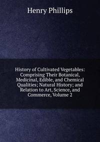 History of Cultivated Vegetables: Comprising Their Botanical, Medicinal, Edible, and Chemical Qualities; Natural History; and Relation to Art, Science, and Commerce, Volume 2