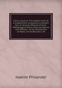 Vitulus Aureus: The Golden Calf. Or, a Supplement to Apuleius's Golden Ass. an Enquiry Physico-Critico-Patheologico-Moral Into the Nature and Efficacy . So As Sometimes to Make a Fool Become a M