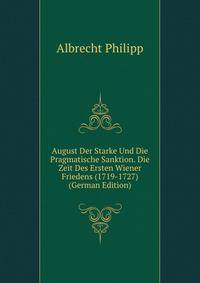 August Der Starke Und Die Pragmatische Sanktion. Die Zeit Des Ersten Wiener Friedens (1719-1727) (German Edition)