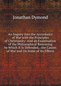 An Inquiry Into the Accordancy of War with the Principles of Christianity: And an Examination of the Philosophical Reasoning by Which It Is Defended, . the Causes of War and On Some of Its Effects