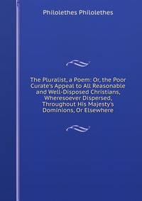 The Pluralist, a Poem: Or, the Poor Curate's Appeal to All Reasonable and Well-Disposed Christians, Wheresoever Dispersed, Throughout His Majesty's Dominions, Or Elsewhere