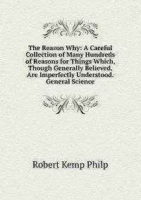 The Reason Why: A Careful Collection of Many Hundreds of Reasons for Things Which, Though Generally Believed, Are Imperfectly Understood. General Science