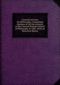 Concord Lectures On Philosophy, Comprising Outlines of All the Lectures at the Concord Summer School of Philosophy in 1882: With an Historical Sketch