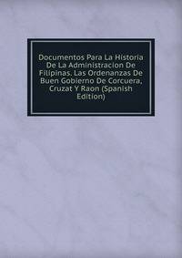 Documentos Para La Historia De La Administracion De Filipinas. Las Ordenanzas De Buen Gobierno De Corcuera, Cruzat Y Raon (Spanish Edition)