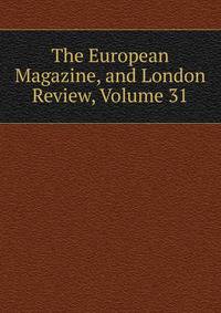 The European Magazine, and London Review, Volume 31