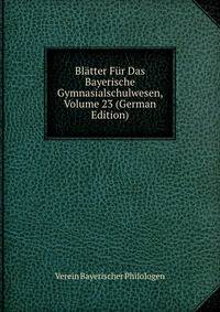Blatter Fur Das Bayerische Gymnasialschulwesen, Volume 23 (German Edition)