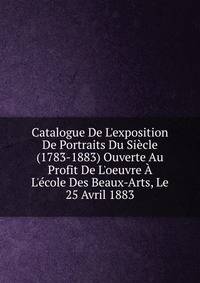 Catalogue De L'exposition De Portraits Du Si?cle (1783-1883) Ouverte Au Profit De L'oeuvre ? L'?cole Des Beaux-Arts, Le 25 Avril 1883