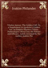 Vitulus Aureus: The Golden Calf. Or, a Supplement to Apuleius's Golden Ass. an Enquiry Physico-Critico-Patheologico-Moral Into the Nature and Efficacy . Lately Invented by the Author, Joakim Phi