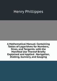 A Mathematical Manual: Containing Tables of Logarithms for Numbers, Sines, and Tangents. with the Manifold Use Thereof Briefly Explained and Applied . Navigation, Dialling, Gunnery, and Gauging