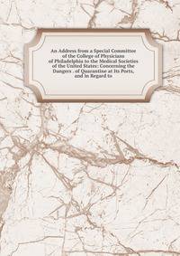 An Address from a Special Committee of the College of Physicians of Philadelphia to the Medical Societies of the United States: Concerning the Dangers . of Quarantine at Its Ports, and in Regard to