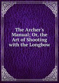 The Archer's Manual; Or, the Art of Shooting with the Longbow