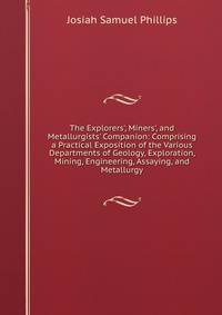 The Explorers', Miners', and Metallurgists' Companion: Comprising a Practical Exposition of the Various Departments of Geology, Exploration, Mining, Engineering, Assaying, and Metallurgy