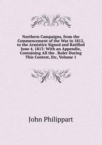 Northern Campaigns, from the Commencement of the War in 1812, to the Armistice Signed and Ratified June 4, 1813: With an Appendix, Containing All the . Ruler During This Contest, Etc, Volume 1