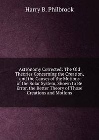 Astronomy Corrected: The Old Theories Concerning the Creation, and the Causes of the Motions of the Solar System, Shown to Be Error. the Better Theory of Those Creations and Motions