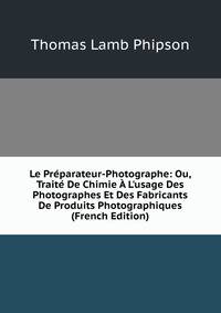 Le Pr?parateur-Photographe: Ou, Trait? De Chimie ? L'usage Des Photographes Et Des Fabricants De Produits Photographiques (French Edition)