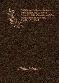 Ordinances and Joint Resolutions of the Select and Common Councils of the Consolidated City of Philadelphia from Jan. 1 to Dec. 31, 1863