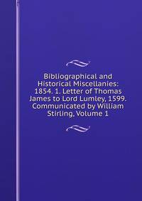 Bibliographical and Historical Miscellanies: 1854. 1. Letter of Thomas James to Lord Lumley, 1599. Communicated by William Stirling, Volume 1