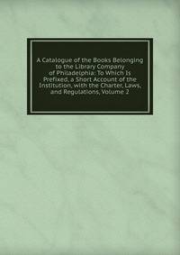 A Catalogue of the Books Belonging to the Library Company of Philadelphia: To Which Is Prefixed, a Short Account of the Institution, with the Charter, Laws, and Regulations, Volume 2