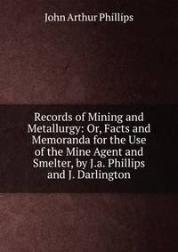 Records of Mining and Metallurgy: Or, Facts and Memoranda for the Use of the Mine Agent and Smelter, by J.a. Phillips and J. Darlington