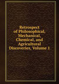 Retrospect of Philosophical, Mechanical, Chemical, and Agricultural Discoveries, Volume 1