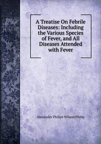 A Treatise On Febrile Diseases: Including the Various Species of Fever, and All Diseases Attended with Fever
