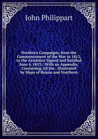 Northern Campaigns, from the Commencement of the War in 1812, to the Armistice Signed and Ratified June 4, 1813;: With an Appendix, Containing All the . Illustrated by Maps of Russia and Northern