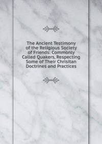 The Ancient Testimony of the Religious Society of Friends: Commonly Called Quakers, Respecting Some of Their Chrisitan Doctrines and Practices