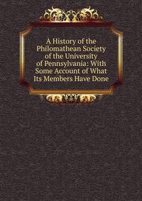A History of the Philomathean Society of the University of Pennsylvania: With Some Account of What Its Members Have Done