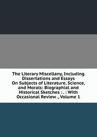 The Literary Miscellany, Including Dissertations and Essays On Subjects of Literature, Science, and Morals: Biographial and Historical Sketches : . : With Occasional Review ., Volume 1