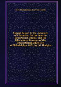 Special Report to the . Minister of Education, On the Ontario Educational Exhibit, and the Educational Features of the International Exhibition at Philadelphia, 1876, by J.G. Hodgins