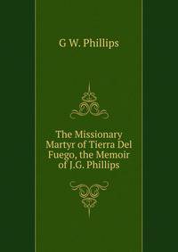 The Missionary Martyr of Tierra Del Fuego, the Memoir of J.G. Phillips